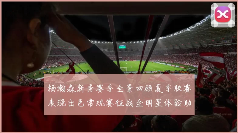 杨瀚森新秀赛季全景回顾夏季联赛表现出色常规赛征战全明星体验助力季后赛