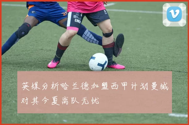 英媒分析哈兰德加盟西甲计划曼城对其今夏离队无忧