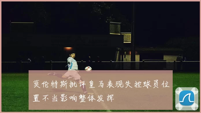 莫伦特斯批评皇马表现失控球员位置不当影响整体发挥