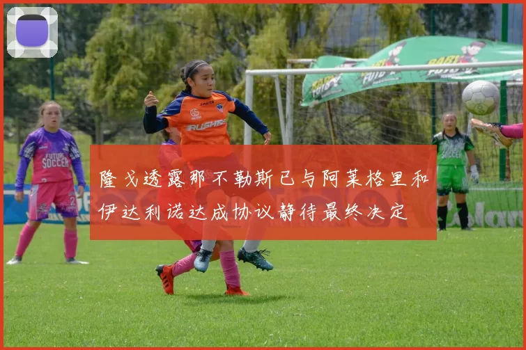 隆戈透露那不勒斯已与阿莱格里和伊达利诺达成协议静待最终决定
