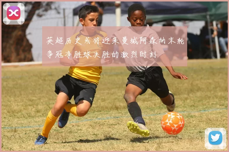 英超历史或将迎来曼城阿森纳末轮争冠净胜球决胜的激烈时刻