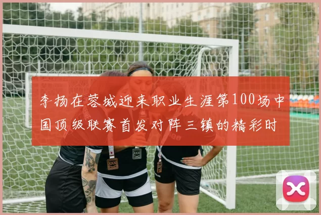 李扬在蓉城迎来职业生涯第100场中国顶级联赛首发对阵三镇的精彩时刻