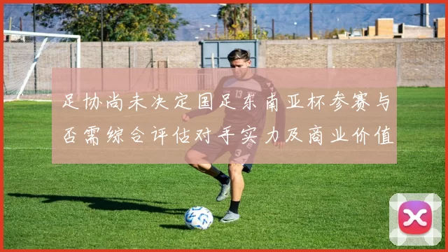 足协尚未决定国足东南亚杯参赛与否需综合评估对手实力及商业价值