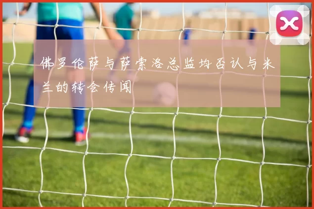 佛罗伦萨与萨索洛总监均否认与米兰的转会传闻