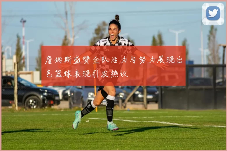 詹姆斯盛赞全队活力与努力展现出色篮球表现引发热议