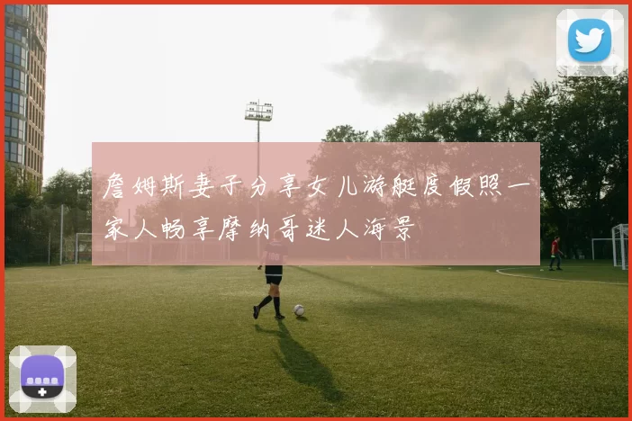 詹姆斯妻子分享女儿游艇度假照一家人畅享摩纳哥迷人海景
