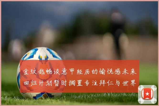 金玟哉畅谈意甲经历的愉悦感未来回归计划暂时搁置专注拜仁与世界杯