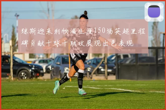 琼斯迎来利物浦生涯150场英超里程碑贡献十球十助攻展现出色表现