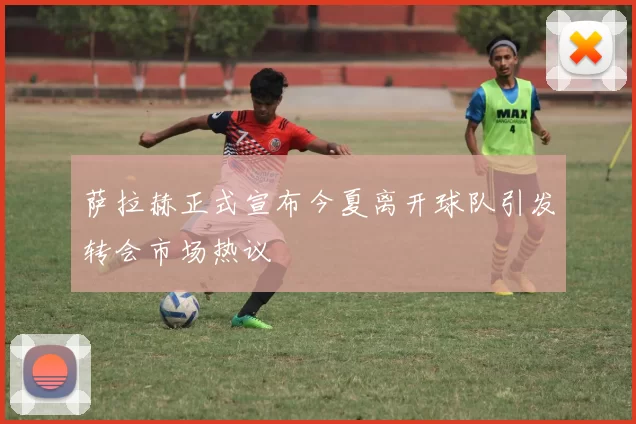 萨拉赫正式宣布今夏离开球队引发转会市场热议
