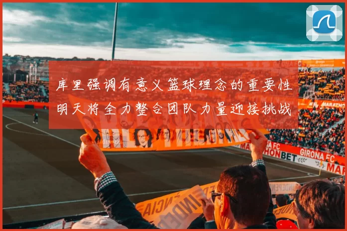 库里强调有意义篮球理念的重要性明天将全力整合团队力量迎接挑战