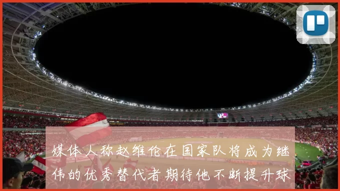 媒体人称赵维伦在国家队将成为继伟的优秀替代者期待他不断提升球技