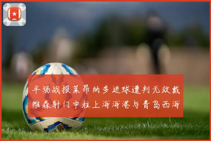 半场战报莱昂纳多进球遭判无效戴维森射门中柱上海海港与青岛西海岸暂时战成平局